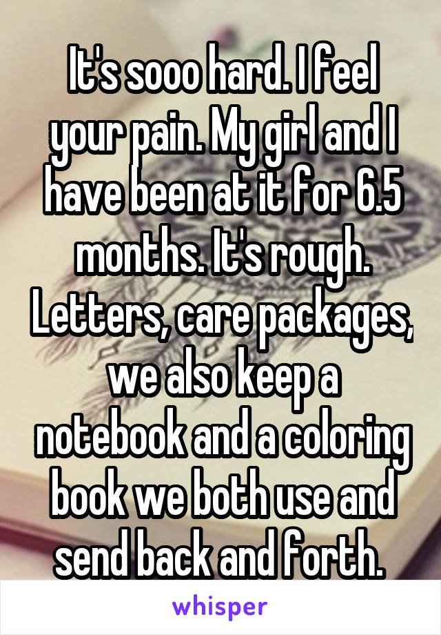 It's sooo hard. I feel your pain. My girl and I have been at it for 6.5 months. It's rough. Letters, care packages, we also keep a notebook and a coloring book we both use and send back and forth. 
