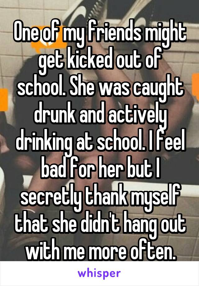 One of my friends might get kicked out of school. She was caught drunk and actively drinking at school. I feel bad for her but I secretly thank myself that she didn't hang out with me more often.