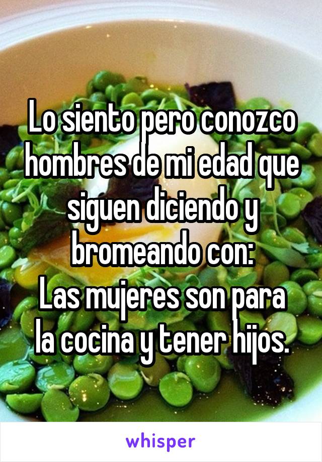 Lo siento pero conozco hombres de mi edad que siguen diciendo y bromeando con:
Las mujeres son para la cocina y tener hijos.