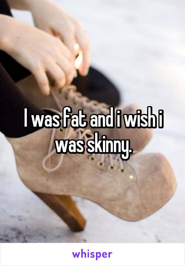 I was fat and i wish i was skinny.