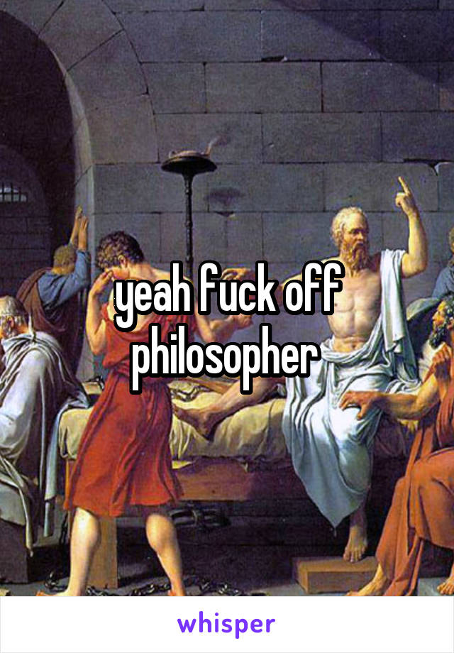 yeah fuck off philosopher 