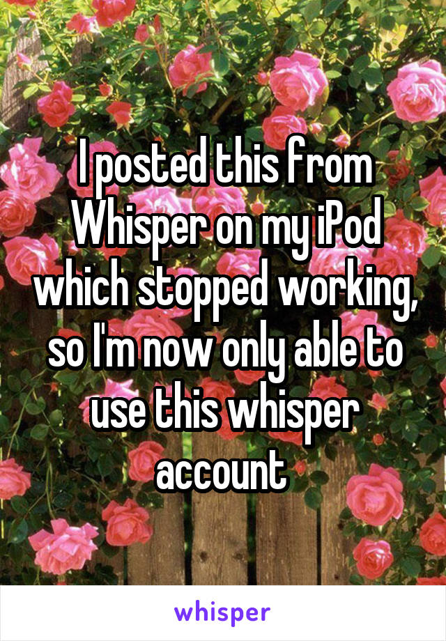 I posted this from Whisper on my iPod which stopped working, so I'm now only able to use this whisper account 