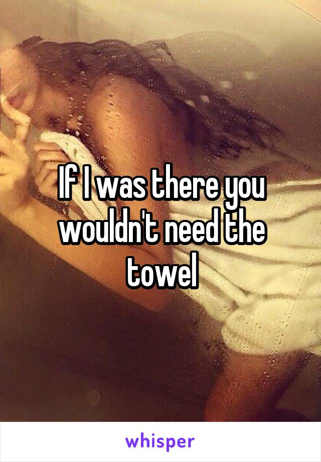 If I was there you wouldn't need the towel