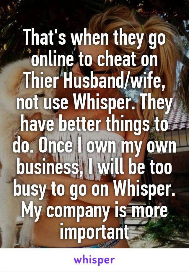 That's when they go online to cheat on Thier Husband/wife, not use Whisper. They have better things to do. Once I own my own business, I will be too busy to go on Whisper. My company is more important