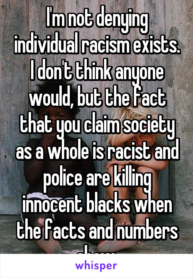 I'm not denying individual racism exists. I don't think anyone would, but the fact that you claim society as a whole is racist and police are killing innocent blacks when the facts and numbers show 