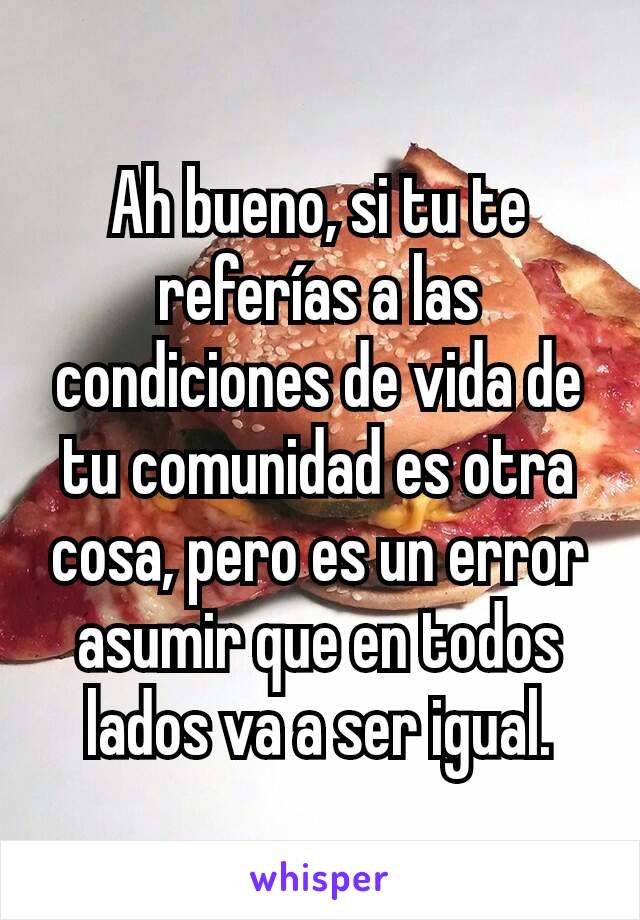 Ah bueno, si tu te referías a las condiciones de vida de tu comunidad es otra cosa, pero es un error asumir que en todos lados va a ser igual.