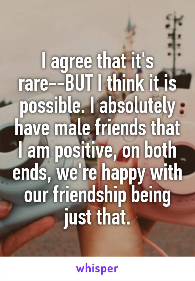 I agree that it's rare--BUT I think it is possible. I absolutely have male friends that I am positive, on both ends, we're happy with our friendship being just that.