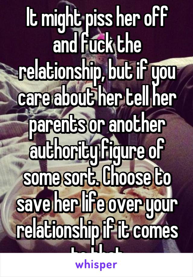 It might piss her off and fuck the relationship, but if you care about her tell her parents or another authority figure of some sort. Choose to save her life over your relationship if it comes to that