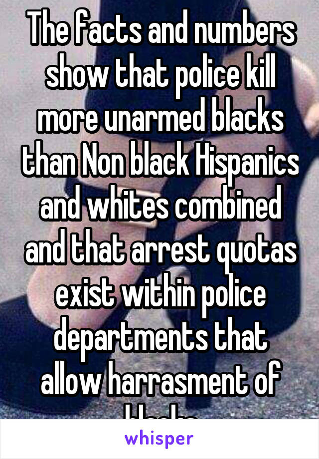 The facts and numbers show that police kill more unarmed blacks than Non black Hispanics and whites combined and that arrest quotas exist within police departments that allow harrasment of blacks
