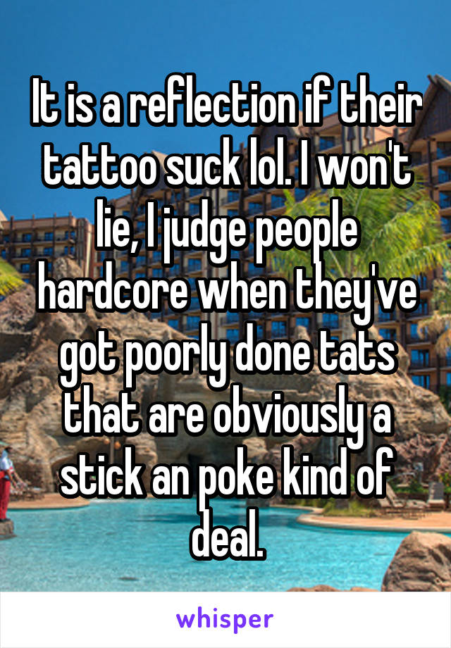 It is a reflection if their tattoo suck lol. I won't lie, I judge people hardcore when they've got poorly done tats that are obviously a stick an poke kind of deal.