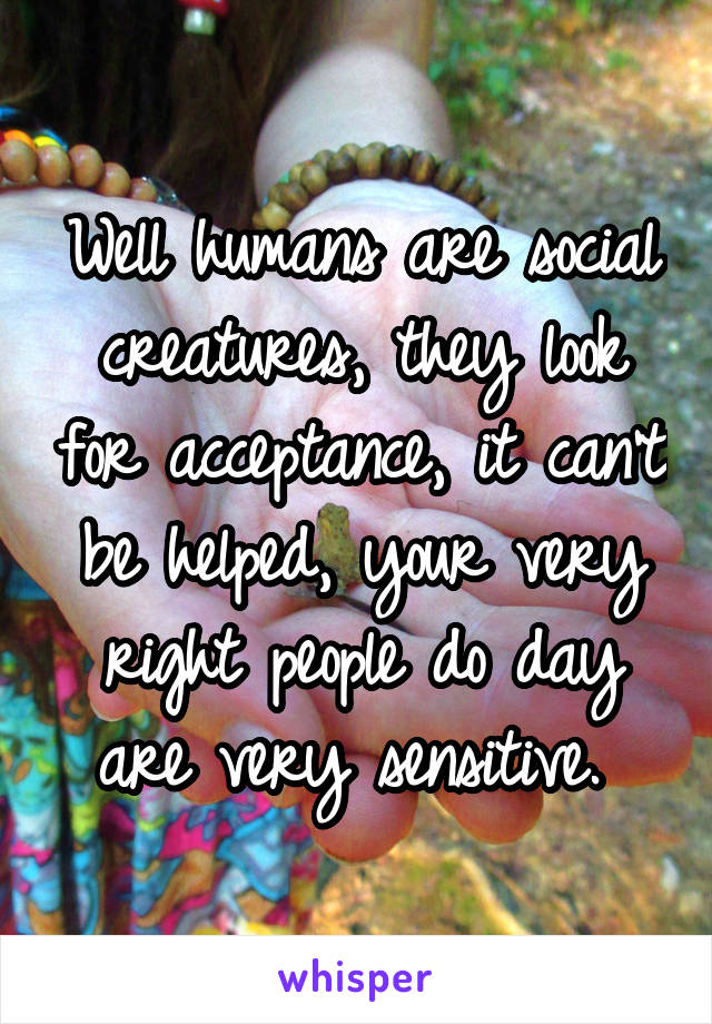 Well humans are social creatures, they look for acceptance, it can't be helped, your very right people do day are very sensitive. 