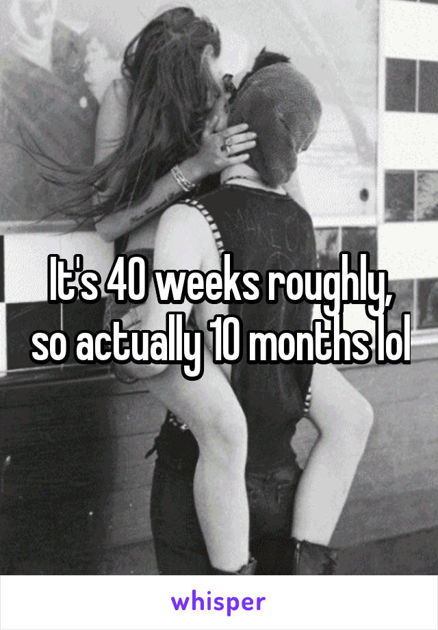 It's 40 weeks roughly, so actually 10 months lol