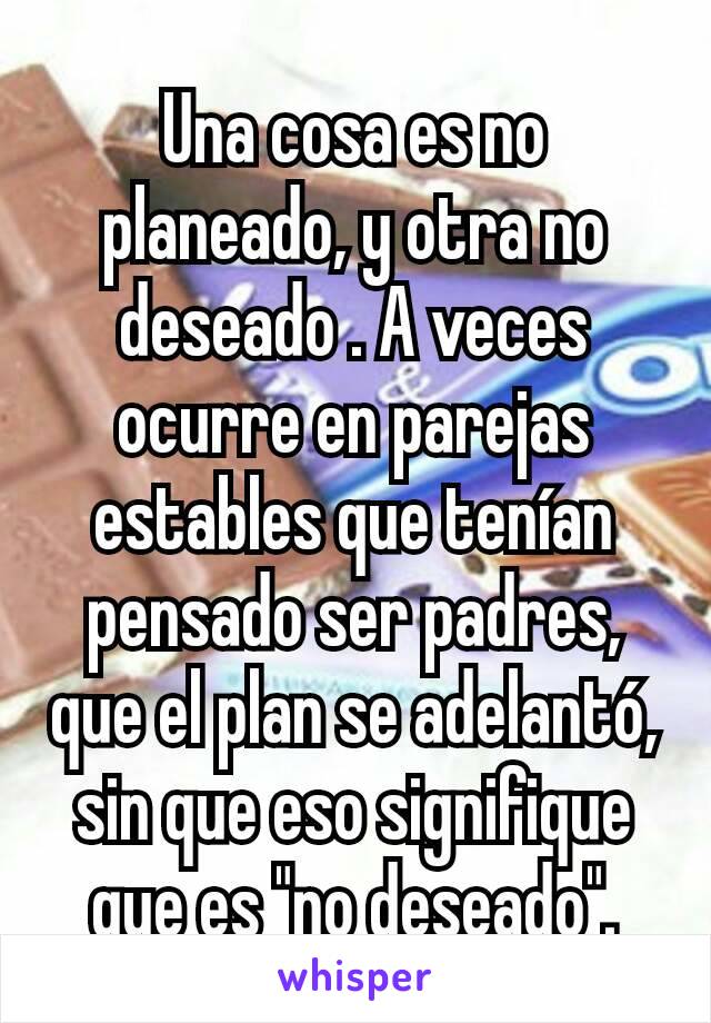 Una cosa es no planeado, y otra no deseado . A veces ocurre en parejas estables que tenían pensado ser padres, que el plan se adelantó, sin que eso signifique que es "no deseado".