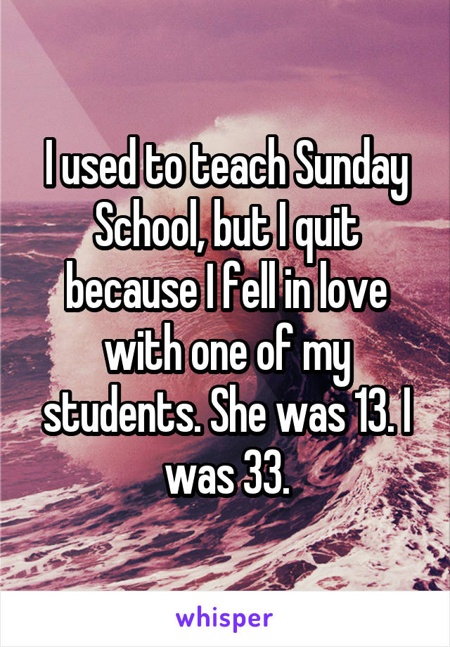 I used to teach Sunday School, but I quit because I fell in love with one of my students. She was 13. I was 33.