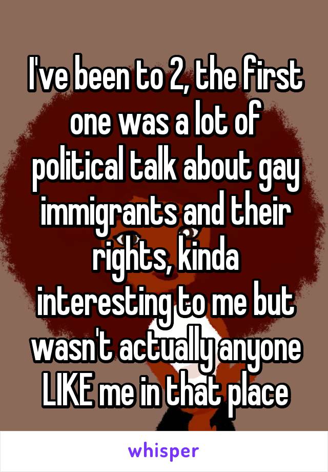 I've been to 2, the first one was a lot of political talk about gay immigrants and their rights, kinda interesting to me but wasn't actually anyone LIKE me in that place