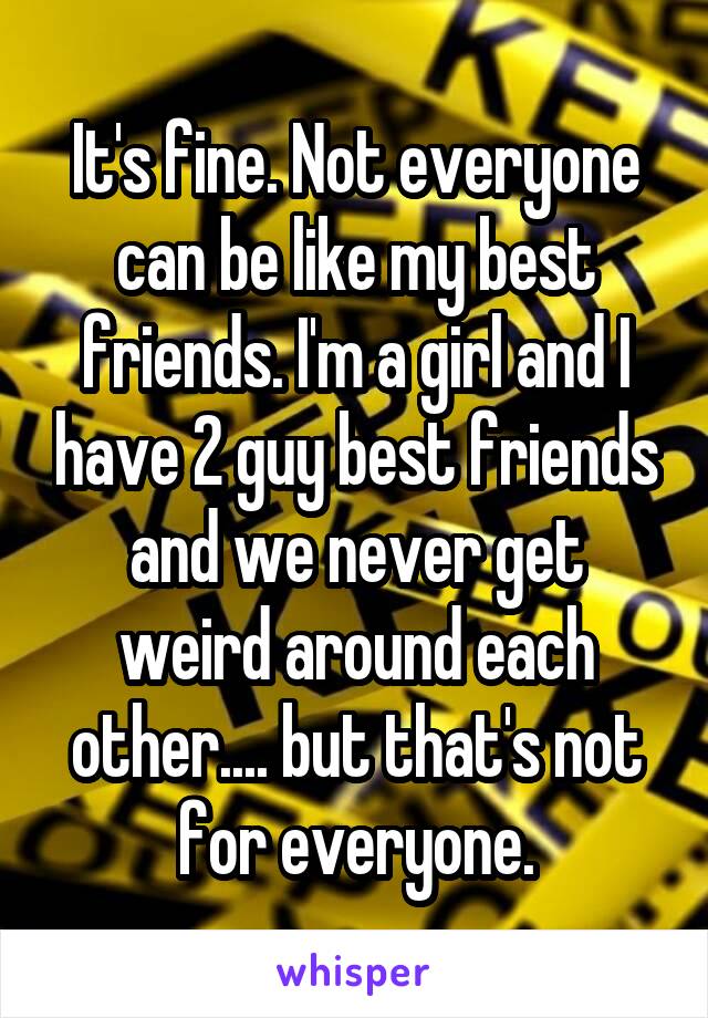 It's fine. Not everyone can be like my best friends. I'm a girl and I have 2 guy best friends and we never get weird around each other.... but that's not for everyone.