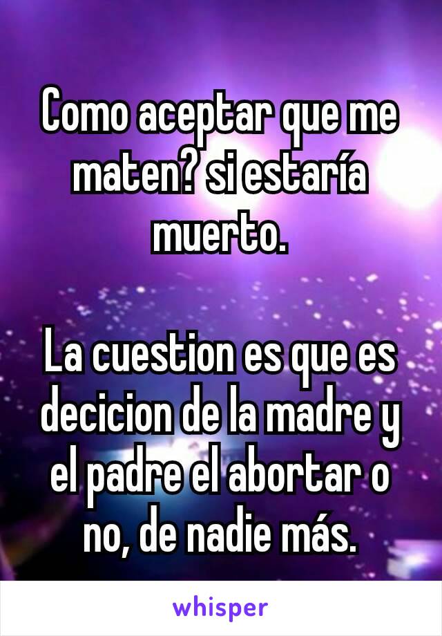 Como aceptar que me maten? si estaría muerto.

La cuestion es que es decicion de la madre y el padre el abortar o no, de nadie más.