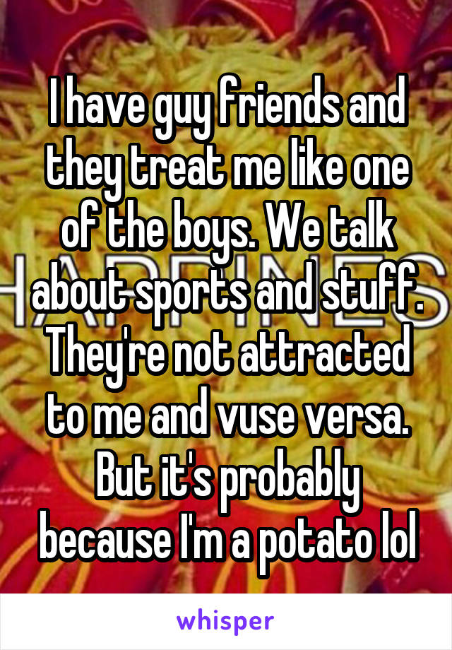 I have guy friends and they treat me like one of the boys. We talk about sports and stuff. They're not attracted to me and vuse versa. But it's probably because I'm a potato lol