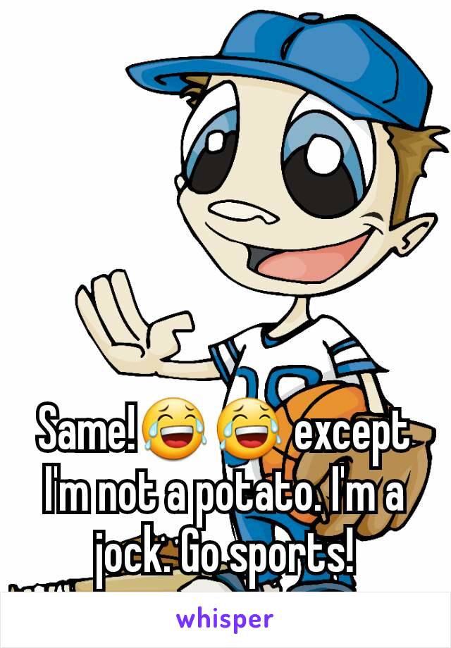 Same!😂😂 except I'm not a potato. I'm a jock. Go sports!