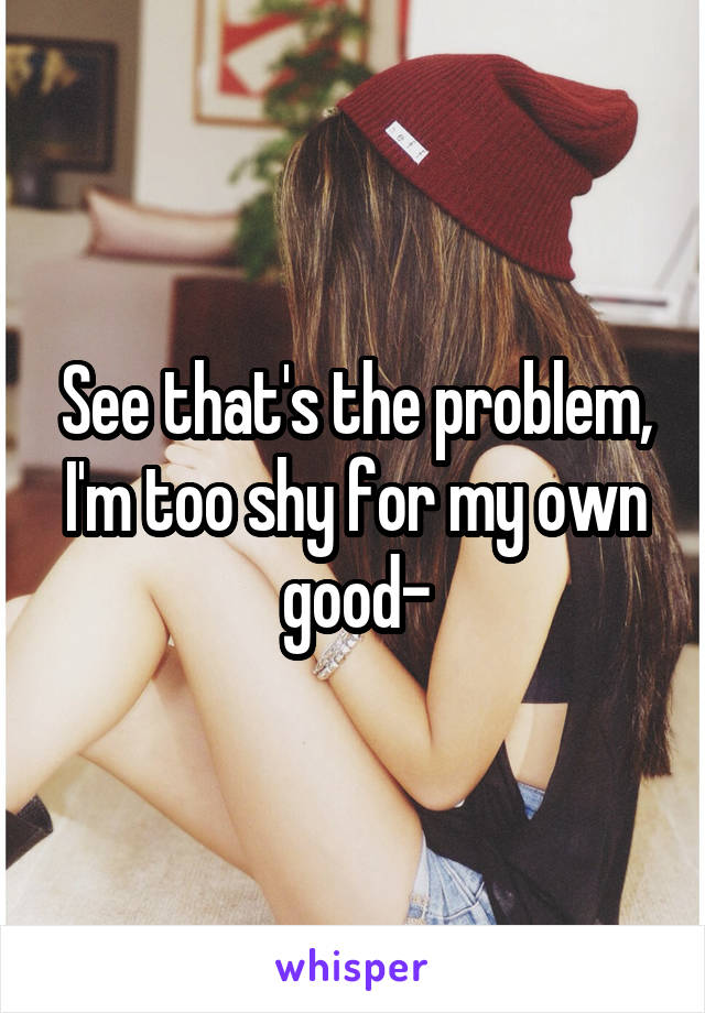 See that's the problem, I'm too shy for my own good-