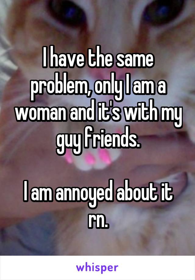 I have the same problem, only I am a woman and it's with my guy friends.

I am annoyed about it rn.