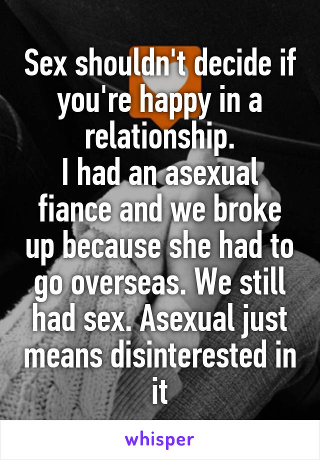 Sex shouldn't decide if you're happy in a relationship.
I had an asexual fiance and we broke up because she had to go overseas. We still had sex. Asexual just means disinterested in it