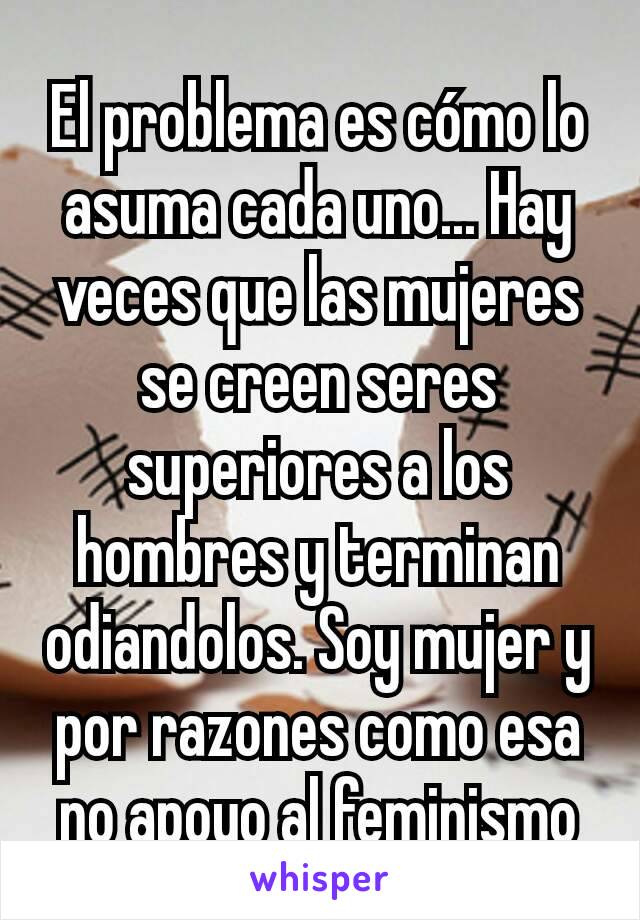 El problema es cómo lo asuma cada uno... Hay veces que las mujeres se creen seres superiores a los hombres y terminan odiandolos. Soy mujer y por razones como esa no apoyo al feminismo