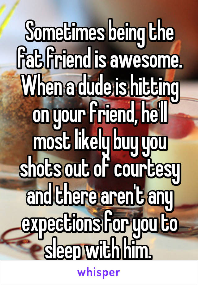 Sometimes being the fat friend is awesome. When a dude is hitting on your friend, he'll most likely buy you shots out of courtesy and there aren't any expections for you to sleep with him. 