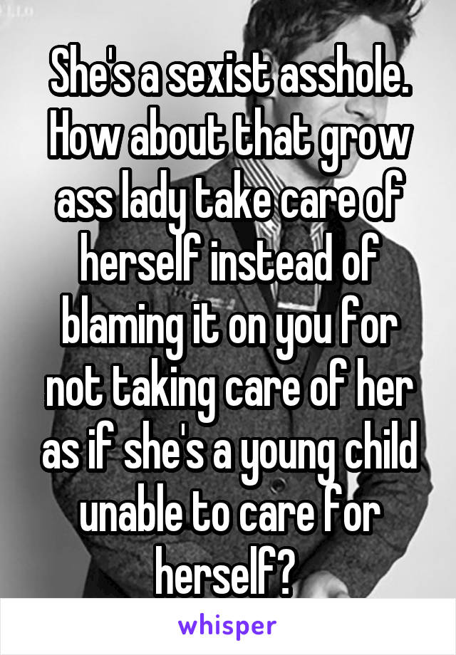 She's a sexist asshole. How about that grow ass lady take care of herself instead of blaming it on you for not taking care of her as if she's a young child unable to care for herself? 