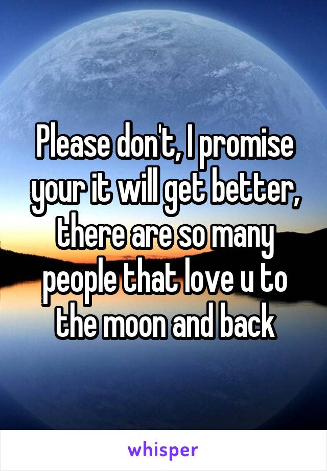 Please don't, I promise your it will get better, there are so many people that love u to the moon and back