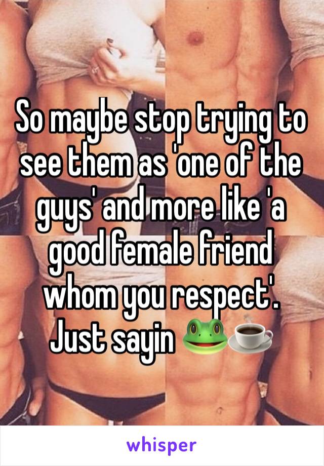 So maybe stop trying to see them as 'one of the guys' and more like 'a good female friend whom you respect'. 
Just sayin 🐸☕️