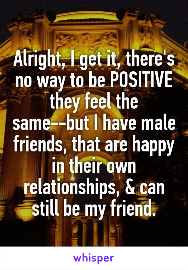 Alright, I get it, there's no way to be POSITIVE they feel the same--but I have male friends, that are happy in their own relationships, & can still be my friend.