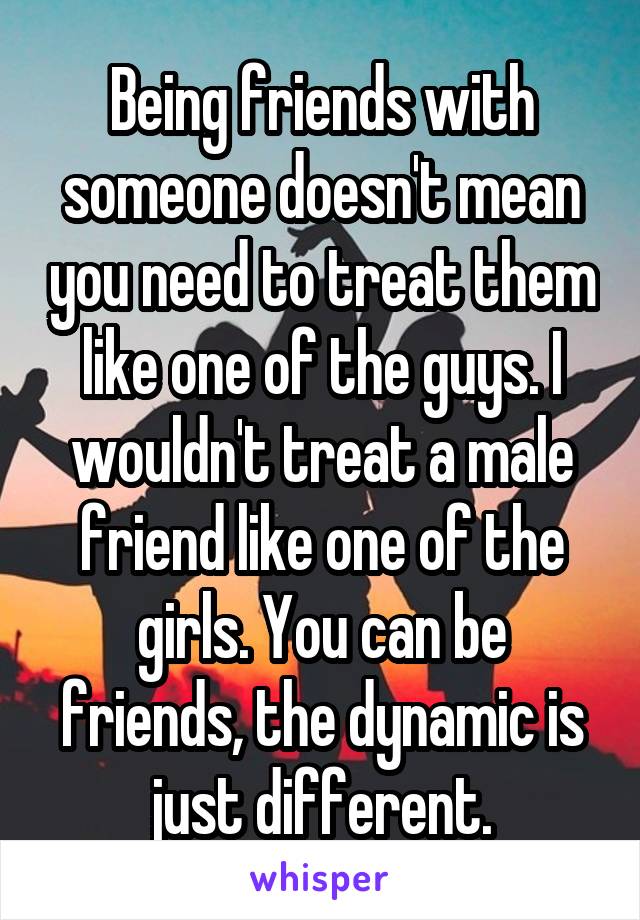 Being friends with someone doesn't mean you need to treat them like one of the guys. I wouldn't treat a male friend like one of the girls. You can be friends, the dynamic is just different.