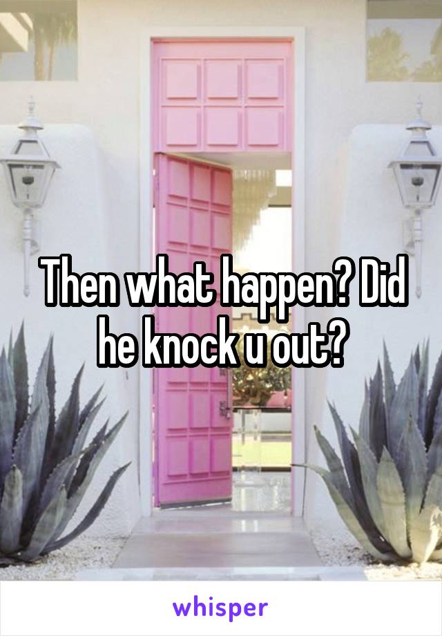 Then what happen? Did he knock u out?