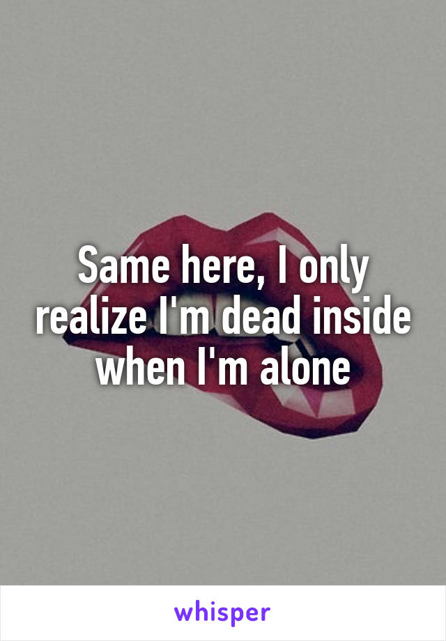 Same here, I only realize I'm dead inside when I'm alone