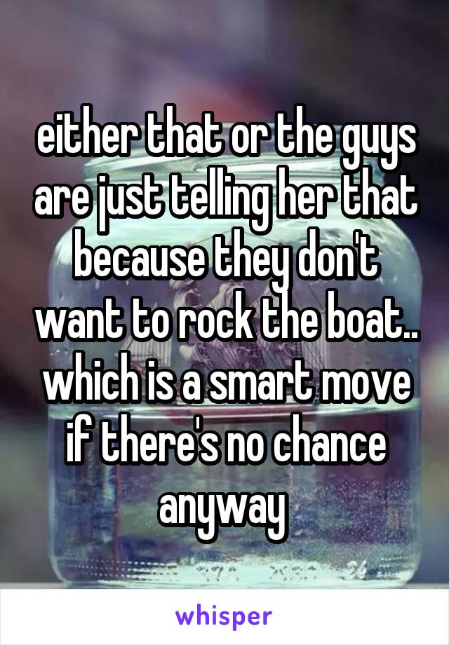 either that or the guys are just telling her that because they don't want to rock the boat.. which is a smart move if there's no chance anyway 