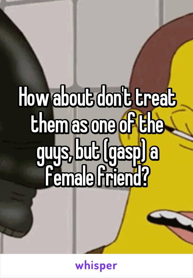 How about don't treat them as one of the guys, but (gasp) a female friend?