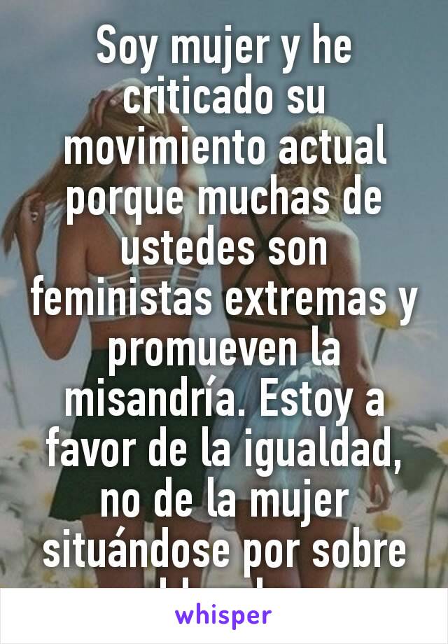 Soy mujer y he criticado su movimiento actual porque muchas de ustedes son feministas extremas y promueven la misandría. Estoy a favor de la igualdad, no de la mujer situándose por sobre el hombre