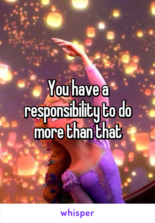 You have a responsibility to do more than that