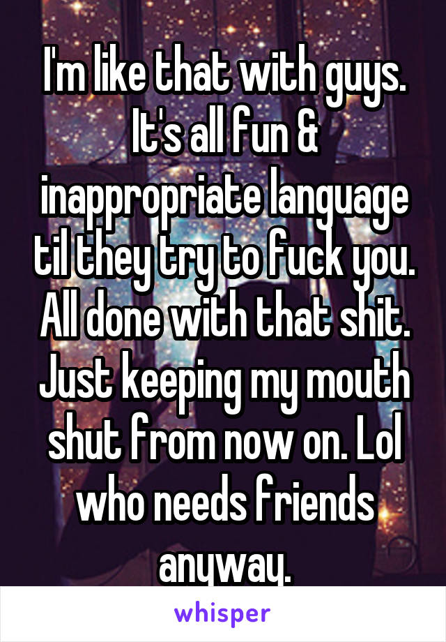 I'm like that with guys. It's all fun & inappropriate language til they try to fuck you. All done with that shit. Just keeping my mouth shut from now on. Lol who needs friends anyway.