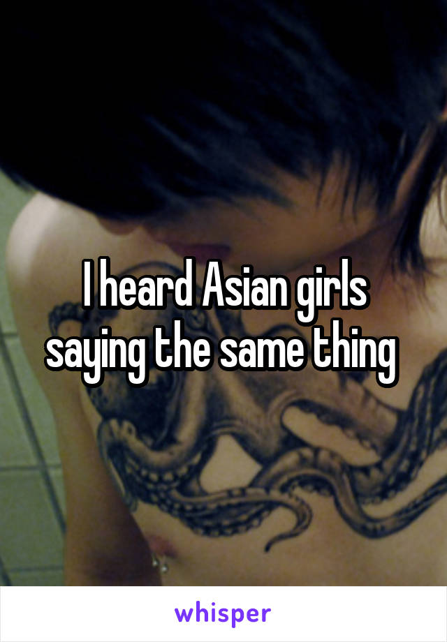 I heard Asian girls saying the same thing 