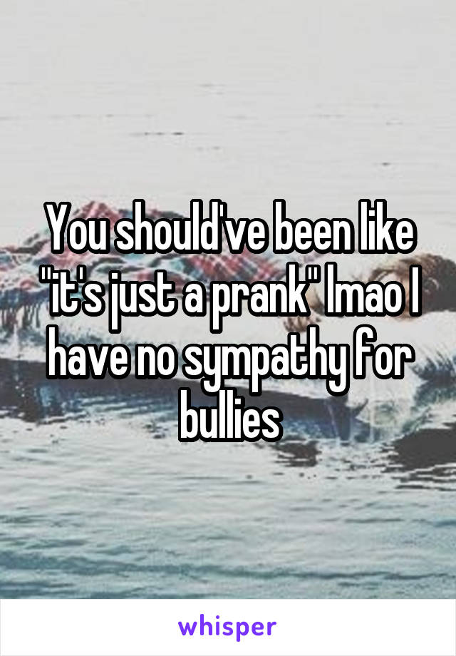 You should've been like "it's just a prank" lmao I have no sympathy for bullies