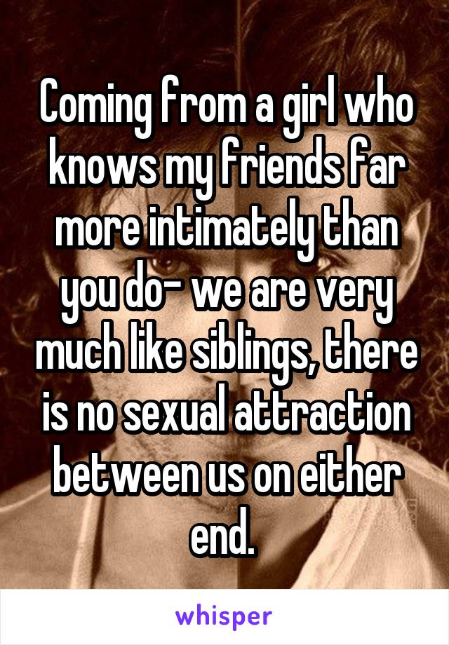 Coming from a girl who knows my friends far more intimately than you do- we are very much like siblings, there is no sexual attraction between us on either end. 