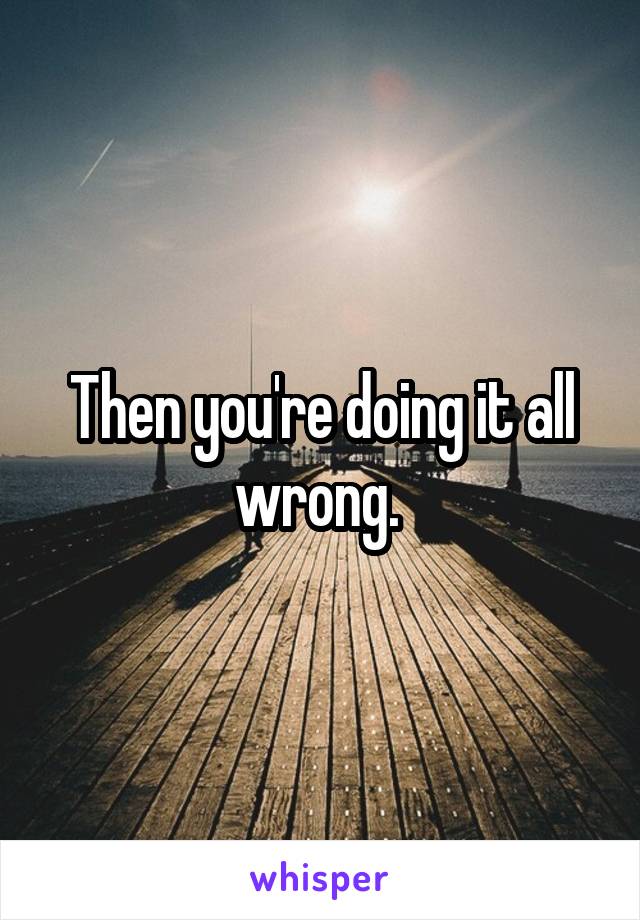 Then you're doing it all wrong. 