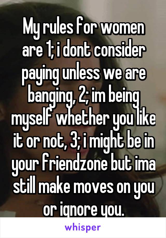 My rules for women are 1; i dont consider paying unless we are banging, 2; im being myself whether you like it or not, 3; i might be in your friendzone but ima still make moves on you or ignore you.