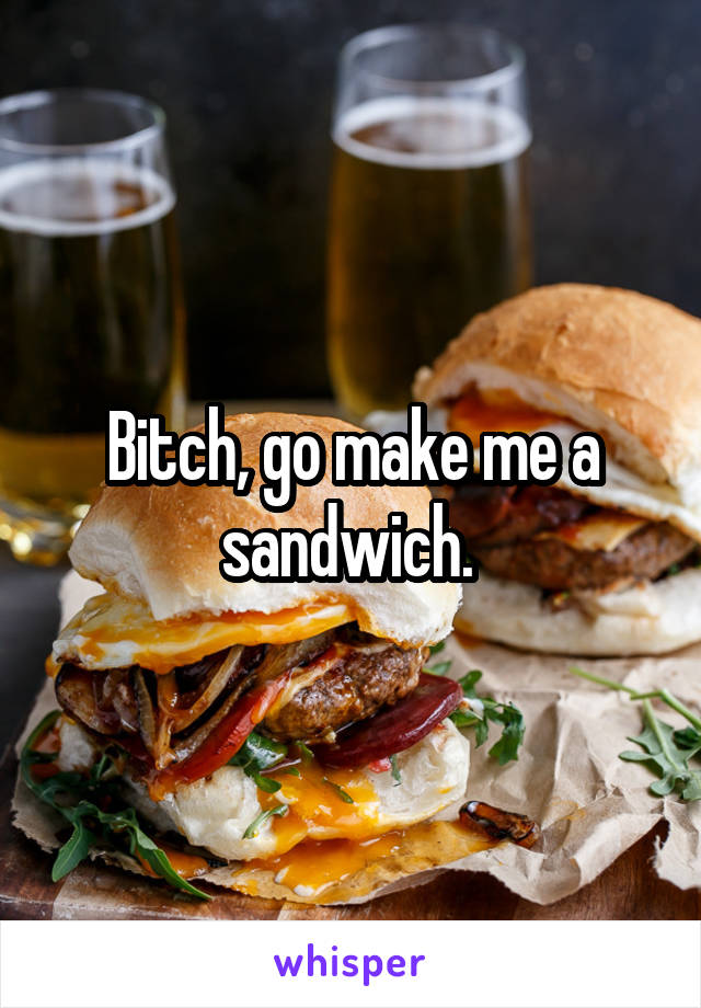 Bitch, go make me a sandwich. 