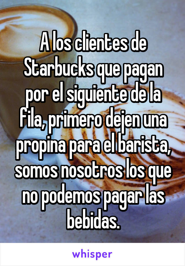 A los clientes de Starbucks que pagan por el siguiente de la fila, primero dejen una propina para el barista, somos nosotros los que no podemos pagar las bebidas.