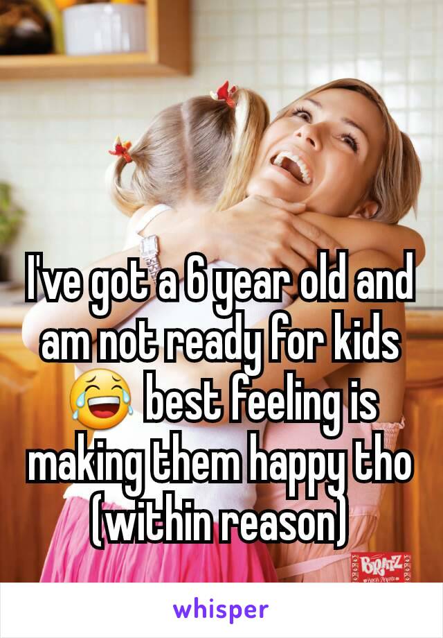 I've got a 6 year old and am not ready for kids 😂 best feeling is making them happy tho (within reason)