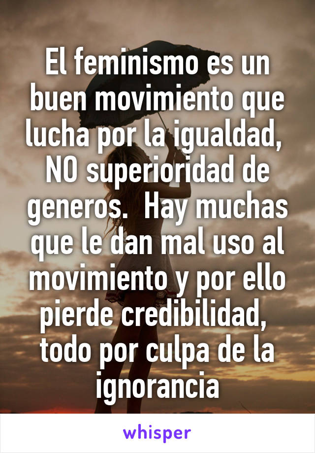 El feminismo es un buen movimiento que lucha por la igualdad,  NO superioridad de generos.  Hay muchas que le dan mal uso al movimiento y por ello pierde credibilidad,  todo por culpa de la ignorancia