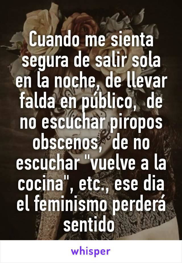 Cuando me sienta segura de salir sola en la noche, de llevar falda en público,  de no escuchar piropos obscenos,  de no escuchar "vuelve a la cocina", etc., ese dia el feminismo perderá sentido 